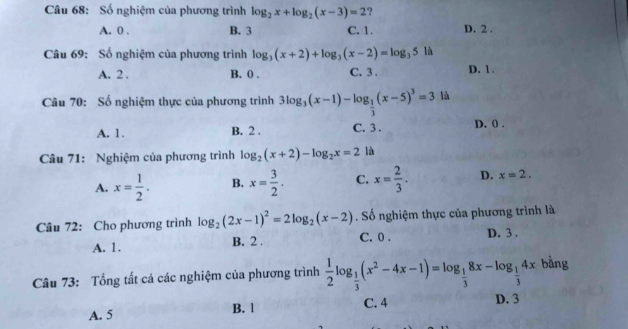 Số nghiệm của phương trình log _2x+log _2(x-3)=2 ?
A. 0. B. 3 C. 1. D. 2.
Câu 69: Số nghiệm của phương trình log _3(x+2)+log _3(x-2)=log _35la
A. 2. B. 0. C. 3. D. 1.
Câu 70: Số nghiệm thực của phương trình 3log _3(x-1)-log _ 1/3 (x-5)^3=3 là
C. 3.
A. 1. B. 2. D. 0.
Câu 71: Nghiệm của phương trình log _2(x+2)-log _2x=2 là
A. x= 1/2 . x= 3/2 . C. x= 2/3 . D. x=2. 
B.
Câu 72: Cho phương trình log _2(2x-1)^2=2log _2(x-2). Số nghiệm thực của phương trình là
A. 1. B. 2. C. 0. D. 3.
Câu 73: Tổng tất cả các nghiệm của phương trình  1/2 log _ 1/3 (x^2-4x-1)=log _ 1/3 8x-log _ 1/3 4x bằng
C. 4 D. 3
A. 5 B. l