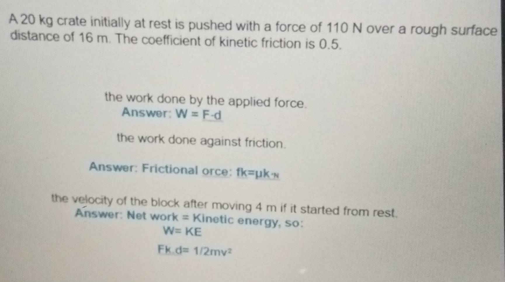 A 20 kg crate initially at rest is pushed with a force of 110 N over a rough surface 
distance of 16 m. The coefficient of kinetic friction is 0.5. 
the work done by the applied force. 
Answer: W=F· d
the work done against friction. 
Answer: Frictional orce: fk=mu k_N
the velocity of the block after moving 4 m if it started from rest. 
Answer: Net work sqrt(B) Kinetic energy, so:
W=KE
Fkd=1/2mv^2