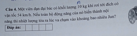 Một viên đạn đại bác có khổi lượng 10 kg khi rơi tới đích có 
vận tốc 54 km/h. Nếu toàn bộ động năng của nó biến thành nội 
năng thì nhiệt lượng tỏa ra lúc va chạm vào khoảng bao nhiêu Jun? 
Đáp án: