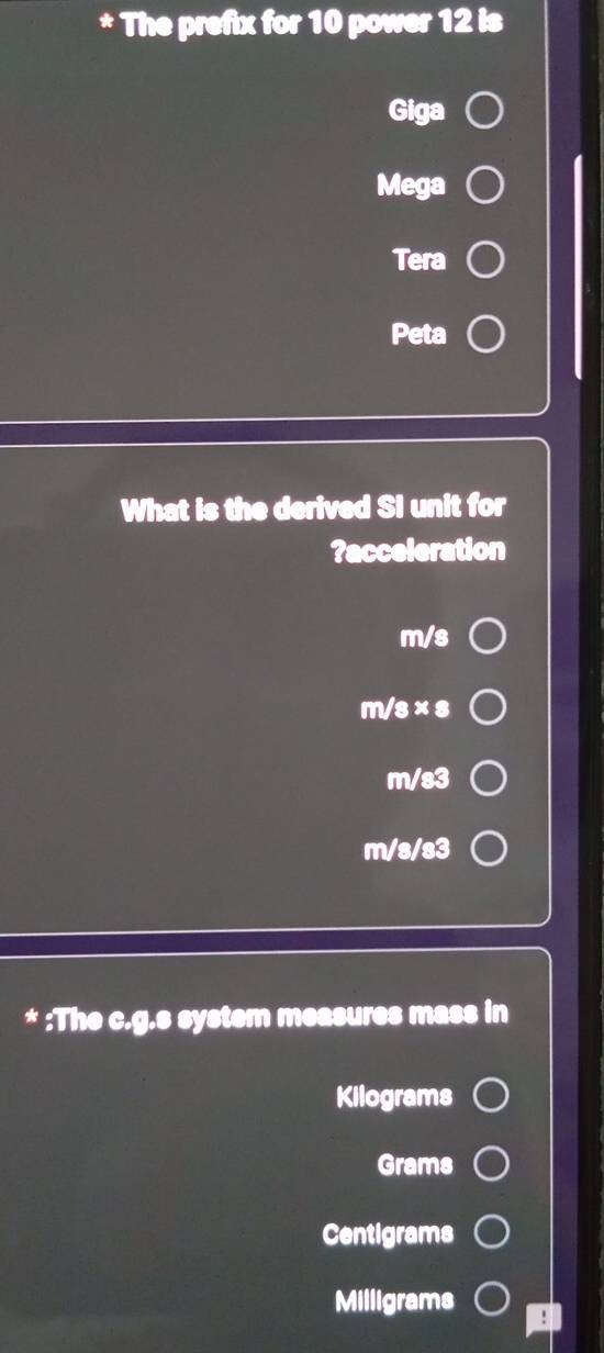 The prefix for 10 power 12 is
Giga
Mega
Tera
Peta
What is the derived SI unit for
?acceleration
m/s
m/s × s
m/s3
m/s/s3
* :The c.g.s system measures mass in
Kilograms
Grams
Centigrams
Milligrams