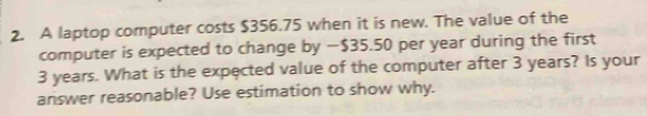 A laptop computer costs $356.75 when it is new. The value of the 
computer is expected to change by — $35.50 per year during the first
3 years. What is the expected value of the computer after 3 years? Is your 
answer reasonable? Use estimation to show why.