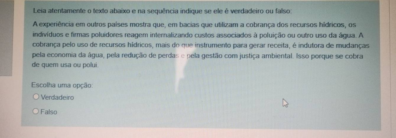 Leia atentamente o texto abaixo e na sequência indique se ele é verdadeiro ou falso:
A experiência em outros países mostra que, em bacias que utilizam a cobrança dos recursos hídricos, os
indivíduos e firmas poluidores reagem internalizando custos associados à poluição ou outro uso da água. A
cobrança pelo uso de recursos hídricos, mais do que instrumento para gerar receita, é indutora de mudanças
pela economia da água, pela redução de perdas e pela gestão com justiça ambiental. Isso porque se cobra
de quem usa ou polui.
Escolha uma opção:
Verdadeiro
Falso