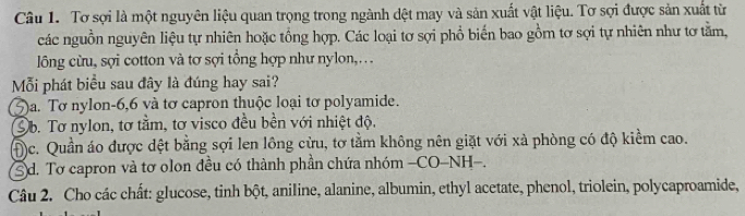 Tơ sợi là một nguyên liệu quan trọng trong ngành dệt may và sản xuất vật liệu. Tơ sợi được sản xuất từ
các nguồn nguyên liệu tự nhiên hoặc tổng hợp. Các loại tơ sợi phổ biến bao gồm tơ sợi tự nhiên như tơ tằm,
lông cừu, sợi cotton và tơ sợi tổng hợp như nylon,...
Mỗi phát biểu sau đây là đúng hay sai?
)a. Tơ nylon- 6, 6 và tơ capron thuộc loại tơ polyamide.
b. Tơ nylon, tơ tằm, tơ visco đều bền với nhiệt độ.
Đc. Quần áo được dệt bằng sợi len lông cửu, tơ tằm không nên giặt với xà phòng có độ kiểm cao.
d. Tơ capron và tơ olon đều có thành phần chứa nhóm -CO-NH-.
Câu 2. Cho các chất: glucose, tinh bột, aniline, alanine, albumin, ethyl acetate, phenol, triolein, polycaproamide,