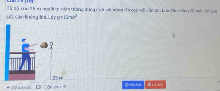 25 (18): 
Từ độ cao 25 m người ta ném thẳng đứng một vật nặng lên cao với vận tốc ban đầu bằng 20 m/s. Bỏ qua 
sức cán không khí. Lấy g=10m/s^2
* Câu trước Câu sau → # Nộp bài Lưu bài