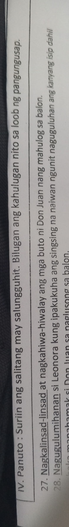 Panuto : Suriin ang salitang may salungguhit. Bilugan ang kahulugan nito sa loob ng pangungusap. 
27. Nagkalinsad-linsad at nagkahiwa-hiwalay ang mga buto ni Don Juan nang mahulog sa balon. 
28. Nagugulumihanan si Leonora kung ipakukuha ang singsing na naiwan ngunit naguguluhan ang kanyang isip dahil 
pa n a hamak si Don Juan sa paglusong sa halon.