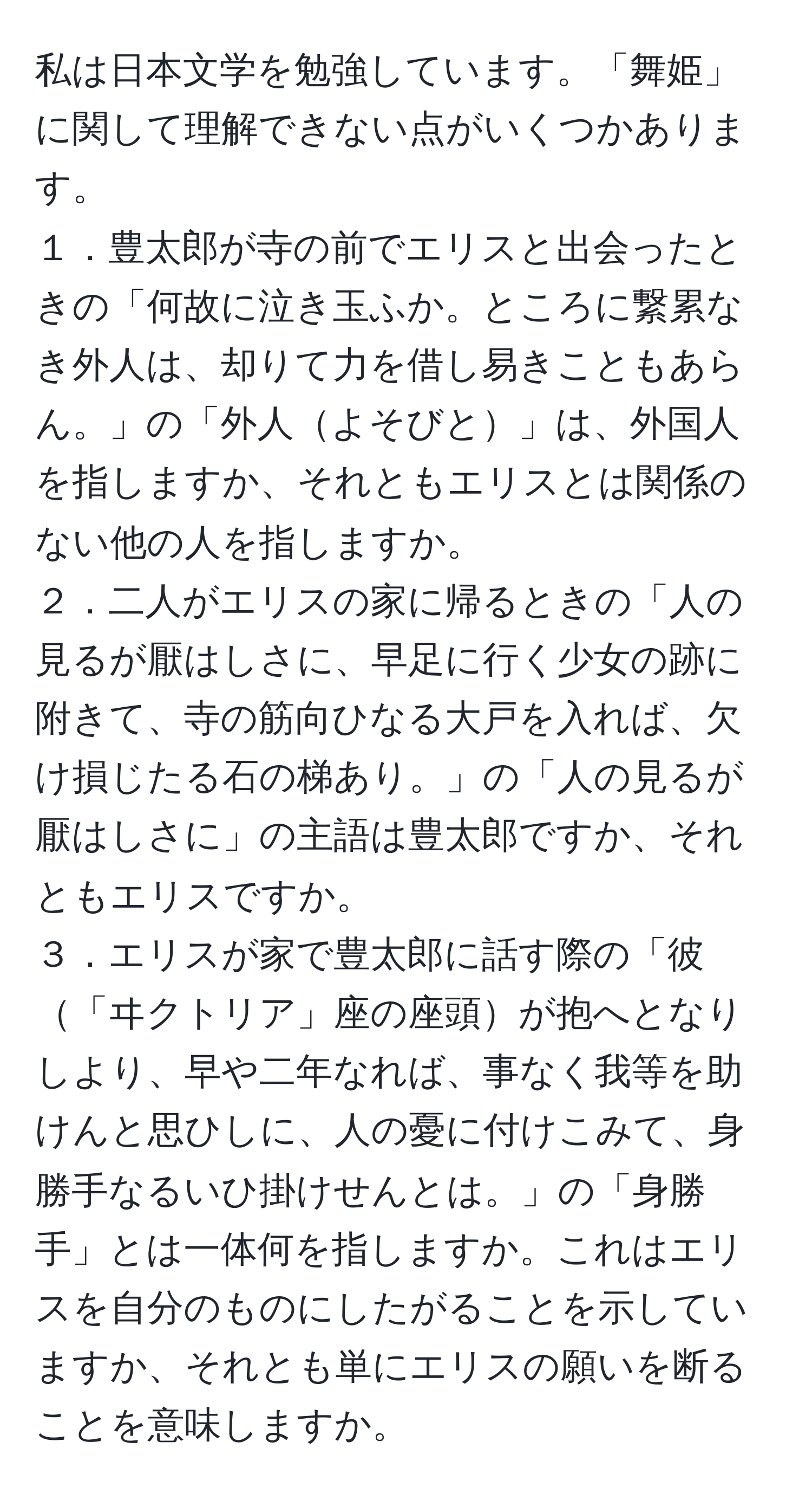 私は日本文学を勉強しています。「舞姫」に関して理解できない点がいくつかあります。  
１．豊太郎が寺の前でエリスと出会ったときの「何故に泣き玉ふか。ところに繋累なき外人は、却りて力を借し易きこともあらん。」の「外人よそびと」は、外国人を指しますか、それともエリスとは関係のない他の人を指しますか。  
２．二人がエリスの家に帰るときの「人の見るが厭はしさに、早足に行く少女の跡に附きて、寺の筋向ひなる大戸を入れば、欠け損じたる石の梯あり。」の「人の見るが厭はしさに」の主語は豊太郎ですか、それともエリスですか。  
３．エリスが家で豊太郎に話す際の「彼「ヰクトリア」座の座頭が抱へとなりしより、早や二年なれば、事なく我等を助けんと思ひしに、人の憂に付けこみて、身勝手なるいひ掛けせんとは。」の「身勝手」とは一体何を指しますか。これはエリスを自分のものにしたがることを示していますか、それとも単にエリスの願いを断ることを意味しますか。