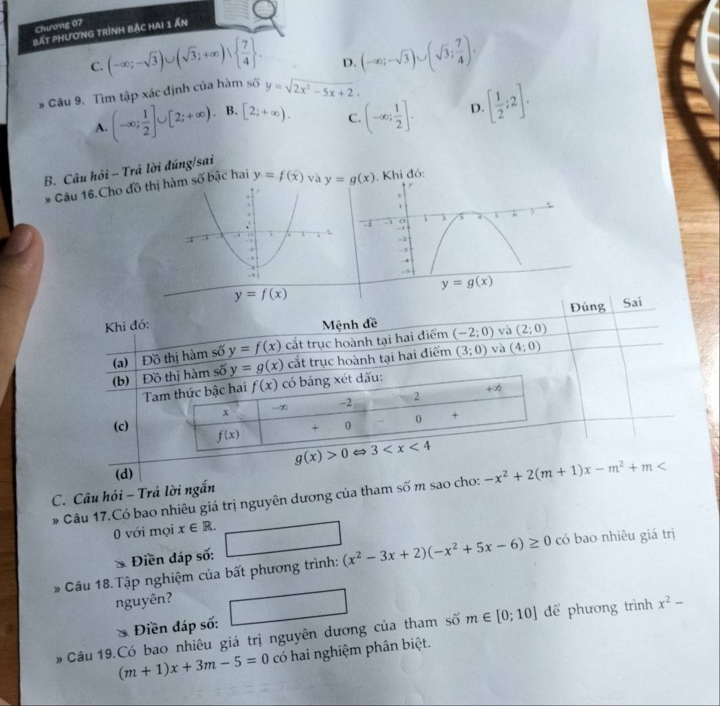 Chương 07
bất phương trình bậc hai 1 Ấn
C. (-∈fty ;-sqrt(3))∪ (sqrt(3);+∈fty )vee   7/4  . (-∈fty ;-sqrt(3))∪ (sqrt(3); 7/4 ).
D.
* Câu 9. Tìm tập xác định của hàm số y=sqrt(2x^2-5x+2).
A. (-∈fty ; 1/2 ]∪ [2;+∈fty ) B. [2;+∈fty ).
C. (-∈fty ; 1/2 ]. D. [ 1/2 ;2].
B. Câu hỏi - Trả lời đúng/sai
* Câu 16.Cho đồ thịm số bậc hai y=f(x) và y=g(x) Khi đó:
y=f(x)
Đúng Sai
Khi đó:  Mệnh đề
và
(a) Đồ thị hàm số y=f(x) cắt trục hoành tại hai điểm (-2;0) (2;0)
và
(b) Đồ thị hàm số y=g(x) cắt trục hoành tại hai điểm (3;0) (4;0)
Tam thức bậc hai f(x) có bảng xét đấu:
x -∞ -2 2 +∞
(c) + 0 0 +
f(x)
g(x)>0Leftrightarrow 3
(d)
C. Câu hỏi - Trả lời ngắn
* Câu 17.Có bao nhiêu giá trị nguyên dương của tham số m sao cho: -x^2+2(m+1)x-m^2+m
0 với mọi x∈ R.
1
 1/2 , sqrt(2)/2 
Điền đáp số:
Câu 18. Tập nghiệm của bất phương trình: (x^2-3x+2)(-x^2+5x-6)≥ 0 có bao nhiêu giá trị
nguyên?
Điền đáp số:
#  Câu 19.Có bao nhiêu giá trị nguyên dương của tham số m∈ [0;10] để phương trình x^2-
(m+1)x+3m-5=0 có hai nghiệm phân biệt.