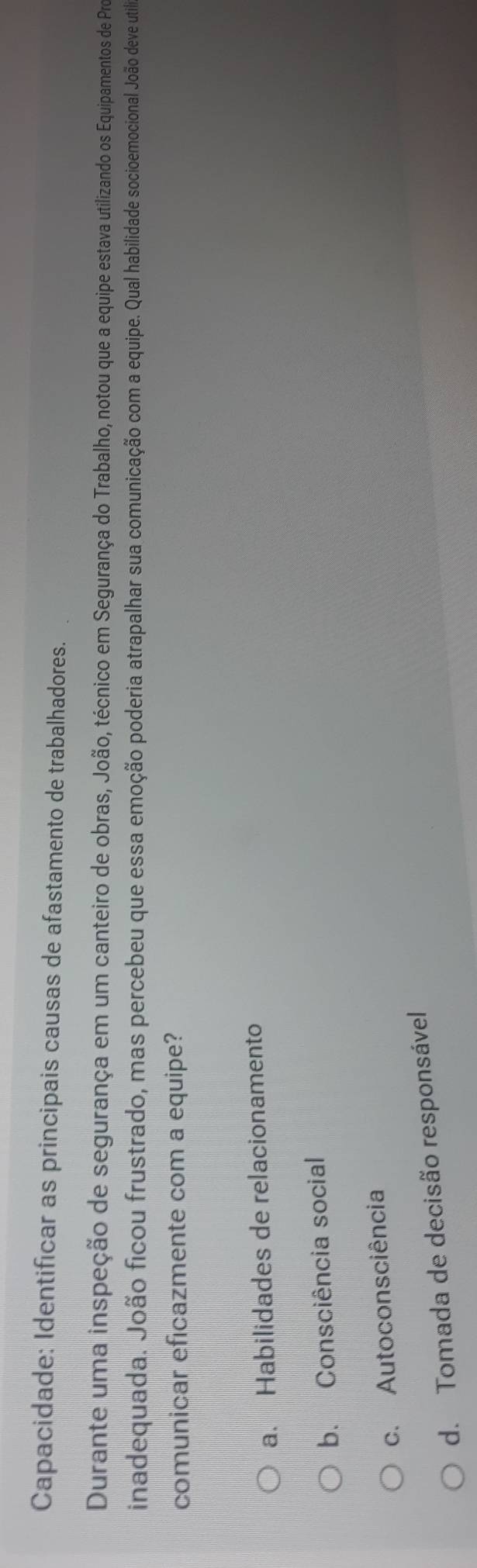 Capacidade: Identificar as principais causas de afastamento de trabalhadores.
Durante uma inspeção de segurança em um canteiro de obras, João, técnico em Segurança do Trabalho, notou que a equipe estava utilizando os Equipamentos de Pro
inadequada. João ficou frustrado, mas percebeu que essa emoção poderia atrapalhar su comuicação com a equipe. Qual habilidad es socioemocional João deve utila
comunicar eficazmente com a equipe?
a. Habilidades de relacionamento
b. Consciência social
c. Autoconsciência
d. Tomada de decisão responsável