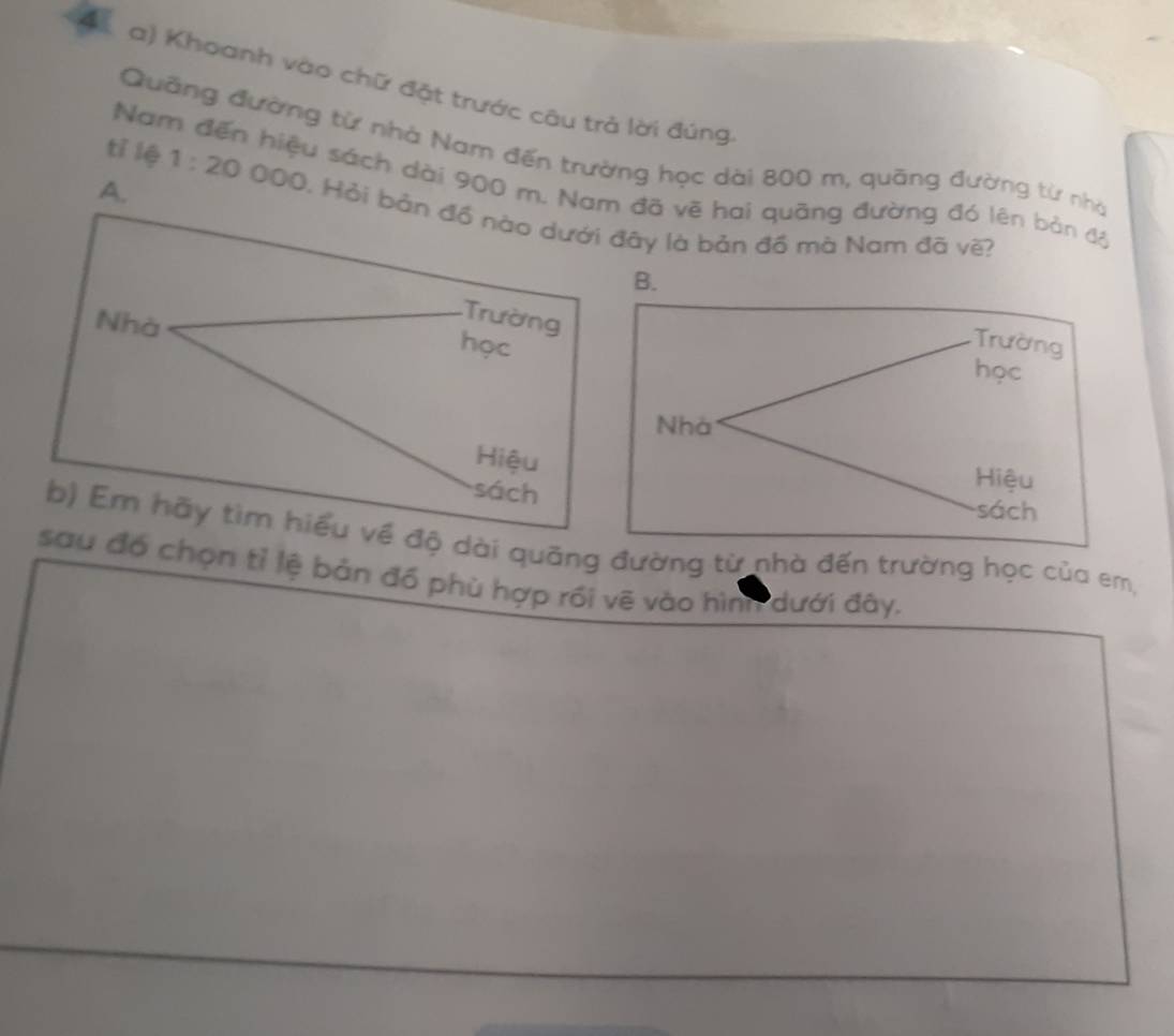 Khoanh vào chữ đặt trước cậu trả lời đúng 
Quỡng đường từ nhà Nam đến trường học dài 800 m, quāng đường từ nhà 
tí lệ 
Nam đến hiệu sách dài 900 m. Nam đã vẽ hai quãng đường đó lên bản độ 
A. 1:20000 1. Hỏi bản đồ nào dưới đây là bản đồ mà Nam đã về? 
Trường 
Nhà học 
Hiệu 
sách 
b) Em hãy tìm hiểu về độ dài quãng đường từ nhà đến trường học của em, 
sau đó chọn tỉ lệ bản đồ phù hợp rồi vẽ vào hìng dưới đây.