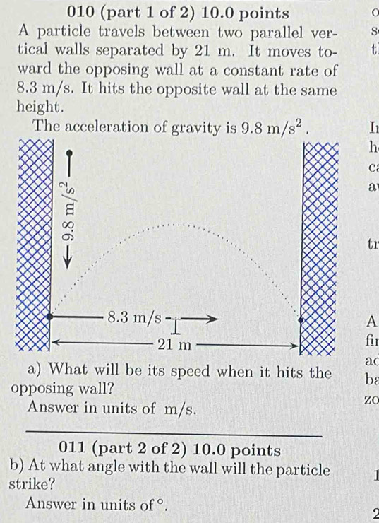 010 (part 1 of 2) 10.0 points O 
A particle travels between two parallel ver- s 
tical walls separated by 21 m. It moves to- t 
ward the opposing wall at a constant rate of
8.3 m/s. It hits the opposite wall at the same 
height. 
The acceleration of gravity is 9.8m/s^2. I 
h 
C 
a 
tr 
A 
fir 
ac 
a) What will be its speed when it hits the ba 
opposing wall? 
Answer in units of m/s. 
zO 
_ 
011 (part 2 of 2) 10.0 points 
b) At what angle with the wall will the particle 1
strike? 
Answer in units of 。 O 
2