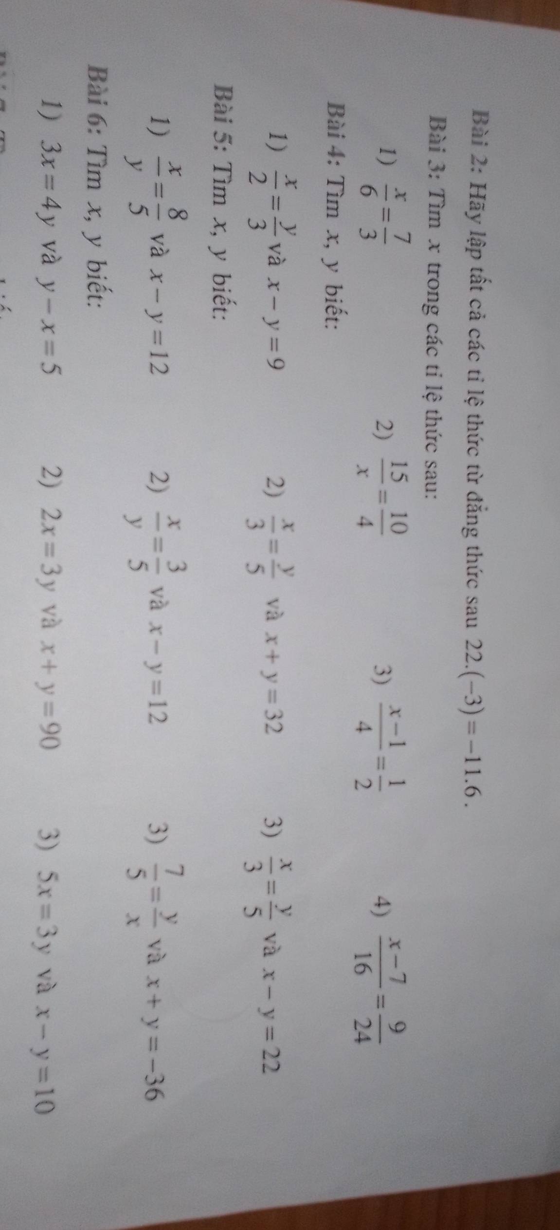 Hãy lập tất cả các tỉ lệ thức từ đẳng thức sau 22.(-3)=-11.6. 
Bài 3: Tìm x trong các tỉ lệ thức sau: 
1)  x/6 = 7/3   15/x = 10/4  3)  (x-1)/4 = 1/2   (x-7)/16 = 9/24 
2) 
4) 
Bài 4: Tìm x, y biết: 
1)  x/2 = y/3  và x-y=9 2)  x/3 = y/5  và x+y=32 3)  x/3 = y/5  và x-y=22
Bài 5: Tìm x, y biết: 
1)  x/y = 8/5  và x-y=12 2)  x/y = 3/5  và x-y=12 3)  7/5 = y/x  và x+y=-36
Bài 6: Tìm x, y biết: 
1) 3x=4y và y-x=5 2) 2x=3y và x+y=90 3) 5x=3y và x-y=10