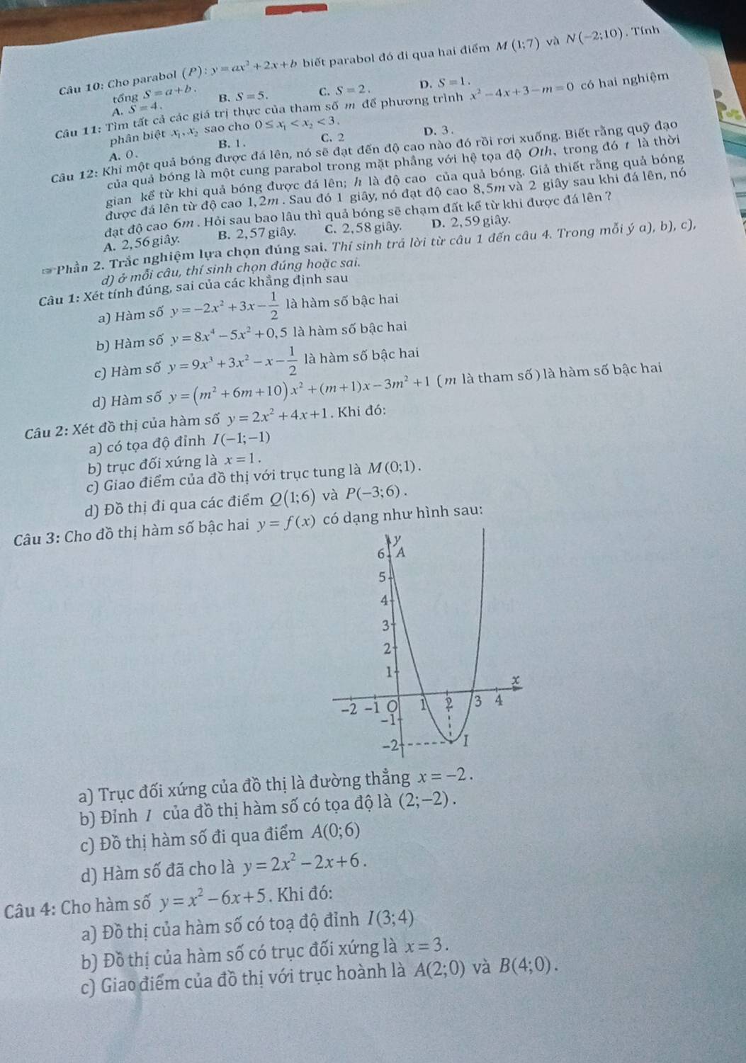 Cho parabol (P):y=ax^2+2x+b biết parabol đó đi qua hai điểm M(1;7) và N(-2:10). Tính
tổng :S=a+b.
A. S=4. B. S=5. C. S=2. D.
S=1.
Cầu 11: Tìm tất cả các giá trị thực của tham số m để phương trình x^2-4x+3-m=0 có hai nghiệm
phân bietx_1,x_2 sao cho 0≤ x_1 <3.
C. 2 D. 3 .
A. 0. B. 1 .
Câu 12: Khi một quả bóng được đá lên, nó sẽ đạt đến độ cao nào đó rồi rơi xuống. Biết rằng quỹ đạo
của quả bóng là một cung parabol trong mặt phẳng với hệ tọa độ Oth, trong đó 7 là thời
gian kể từ khi quả bóng được đá lên; h là độ cao của quả bóng. Giả thiết rằng quả bóng
được đá lên từ độ cao 1,2m . Sau đó 1 giây, nó đạt độ cao 8,5m và 2 giây sau khi đá lên, nó
đạt độ cao 6m . Hỏi sau bao lâu thì quả bóng sẽ chạm đất kế từ khi được đá lên ?
A. 2, 56 giây. B. 2, 57 giây. C. 2, 58 giây. D. 2, 59 giây.
* Phần 2. Trắc nghiệm lựa chọn đúng sai. Thí sinh trả lời từ câu 1 đến câu 4. Trong mỗi ý α), b), c),
d) ở mỗi câu, thí sinh chọn đúng hoặc sai.
Câu 1: Xét tính đúng, sai của các khẳng định sau
a) Hàm số y=-2x^2+3x- 1/2  là hàm số bậc hai
b) Hàm số y=8x^4-5x^2+0,5 ,5 là hàm số bậc hai
c) Hàm số y=9x^3+3x^2-x- 1/2  là hàm số bậc hai
d) Hàm số y=(m^2+6m+10)x^2+(m+1)x-3m^2+1 ( m là tham số ) là hàm số bậc hai
Câu 2: Xét đồ thị của hàm số y=2x^2+4x+1. Khi đó:
a) có tọa độ đỉnh I(-1;-1)
b) trục đối xứng là x=1.
c) Giao điểm của đồ thị với trục tung là M(0;1).
d) Đồ thị đi qua các điểm Q(1;6) và P(-3;6).
Câu 3: Cho đồ thị hàm số bậc hai y=f(x) có dạng như hình sau:
a) Trục đối xứng của đồ thị là đường thẳng x=-2.
b) Đỉnh 1 của đồ thị hàm số có tọa độ là (2;-2).
c) Đồ thị hàm số đi qua điểm A(0;6)
d) Hàm số đã cho là y=2x^2-2x+6.
Câu 4: Cho hàm số y=x^2-6x+5. Khi đó:
a) Đồ thị của hàm số có toạ độ đỉnh I(3;4)
b) Đồ thị của hàm số có trục đối xứng là x=3.
c) Giao điểm của đồ thị với trục hoành là A(2;0) và B(4;0).