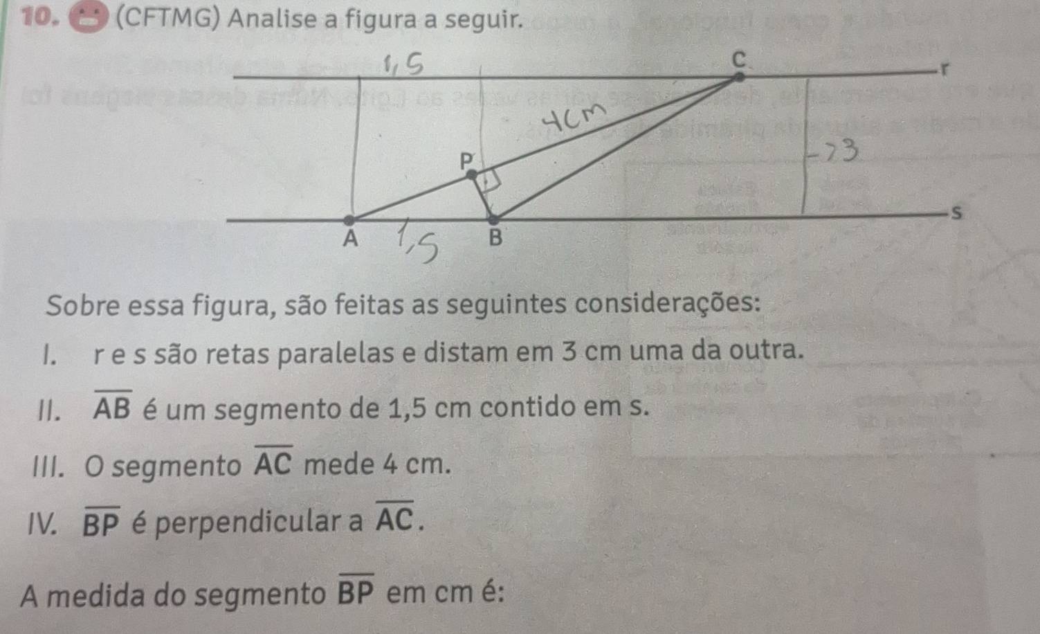 (CFTMG) Analise a figura a seguir. 
Sobre essa figura, são feitas as seguintes considerações: 
I. r e s são retas paralelas e distam em 3 cm uma da outra. 
II. overline AB é um segmento de 1,5 cm contido em s. 
III. O segmento overline AC mede 4 cm. 
IV. overline BP é perpendicular a overline AC. 
A medida do segmento overline BP em cm é: