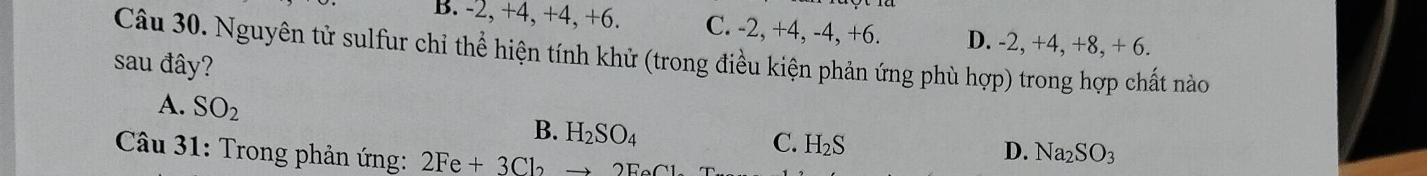 B. -2, +4, +4, +6. C. -2, +4, -4, +6.
D. -2, +4, +8, + 6.
Câu 30. Nguyên tử sulfur chỉ thể hiện tính khử (trong điều kiện phản ứng phù hop)
sau đây? trong hợp chất nào
A. SO_2
B. H_2SO_4
C. H_2S
* Câu 31: Trong phản ứng: 2Fe+3Cbto 2FeCL
D. Na_2SO_3