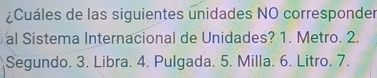 ¿Cuáles de las siguientes unidades NO corresponder 
al Sistema Internacional de Unidades? 1. Metro. 2. 
Segundo. 3. Libra. 4. Pulgada. 5. Milla. 6. Litro. 7.