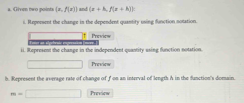 Given two points (x,f(x)) and (x+h,f(x+h)). 
i. Represent the change in the dependent quantity using function notation. 
↑ Preview 
Enter an algebraic expression [more..] 
ii. Represent the change in the independent quantity using function notation. 
Preview 
b. Represent the average rate of change of f on an interval of length h in the function's domain.
m=□ Preview