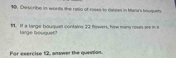 Describe in words the ratio of roses to daisies in Maria's bouquets. 
11. If a large bouquet contains 22 flowers, how many roses are in a 
large bouquet? 
For exercise 12, answer the question.