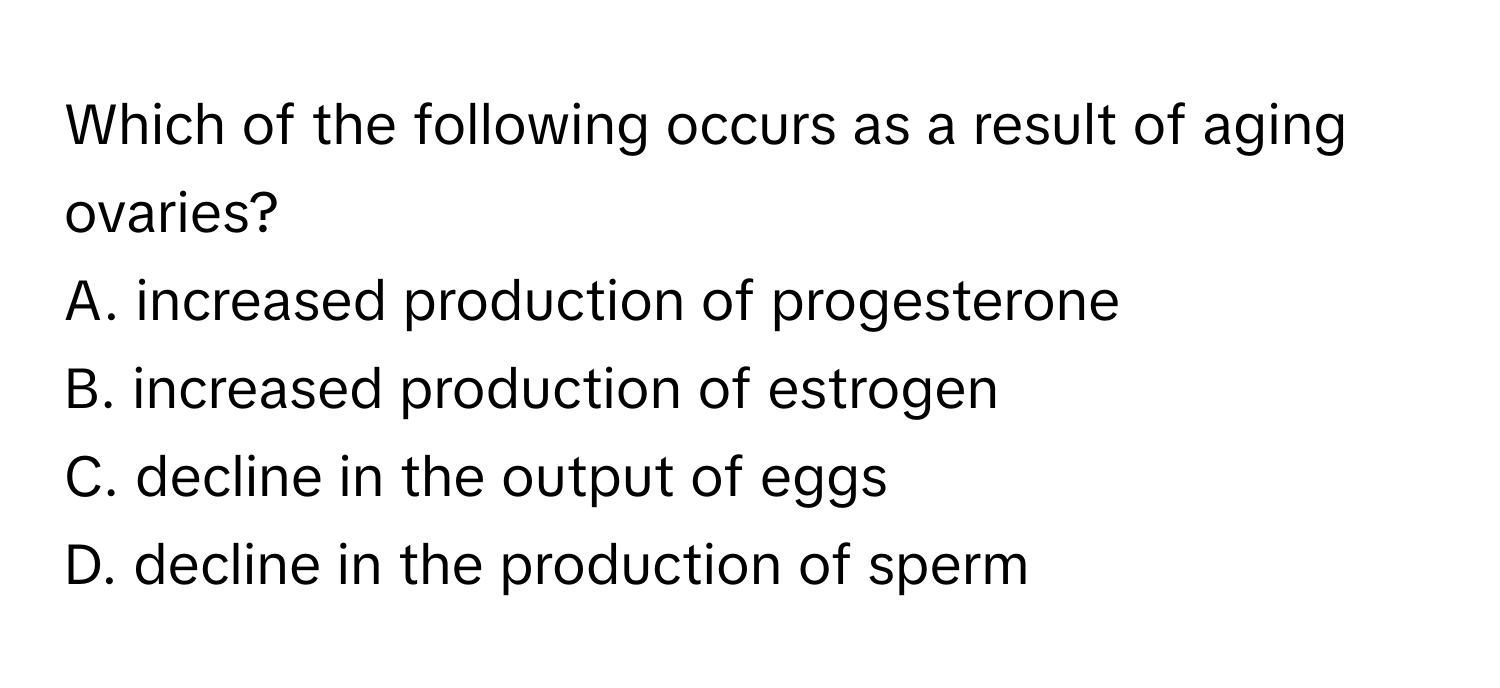 Which of the following occurs as a result of aging ovaries?

A. increased production of progesterone
B. increased production of estrogen
C. decline in the output of eggs
D. decline in the production of sperm