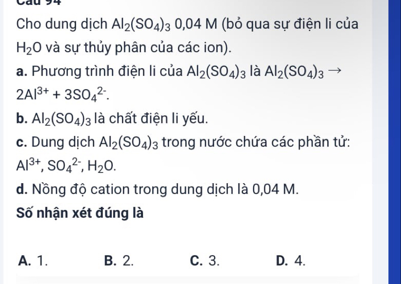 Cau 94
Cho dung dịch Al_2(SO_4)_30,04M (bỏ qua sự điện li của
H_2O và sự thủy phân của các ion).
a. Phương trình điện li của Al_2(SO_4)_3 là Al_2(SO_4)_3- _  
^· 
2Al^(3+)+3SO_4^((2-). 
b. Al_2)(SO_4)_3 là chất điện li yếu.
c. Dung dịch Al_2(SO_4)_3 trong nước chứa các phần tử:
Al^(3+), SO_4^((2-), H_2)O. 
d. Nồng độ cation trong dung dịch là 0,04 M.
Số nhận xét đúng là
A. 1. B. 2. C. 3. D. 4.