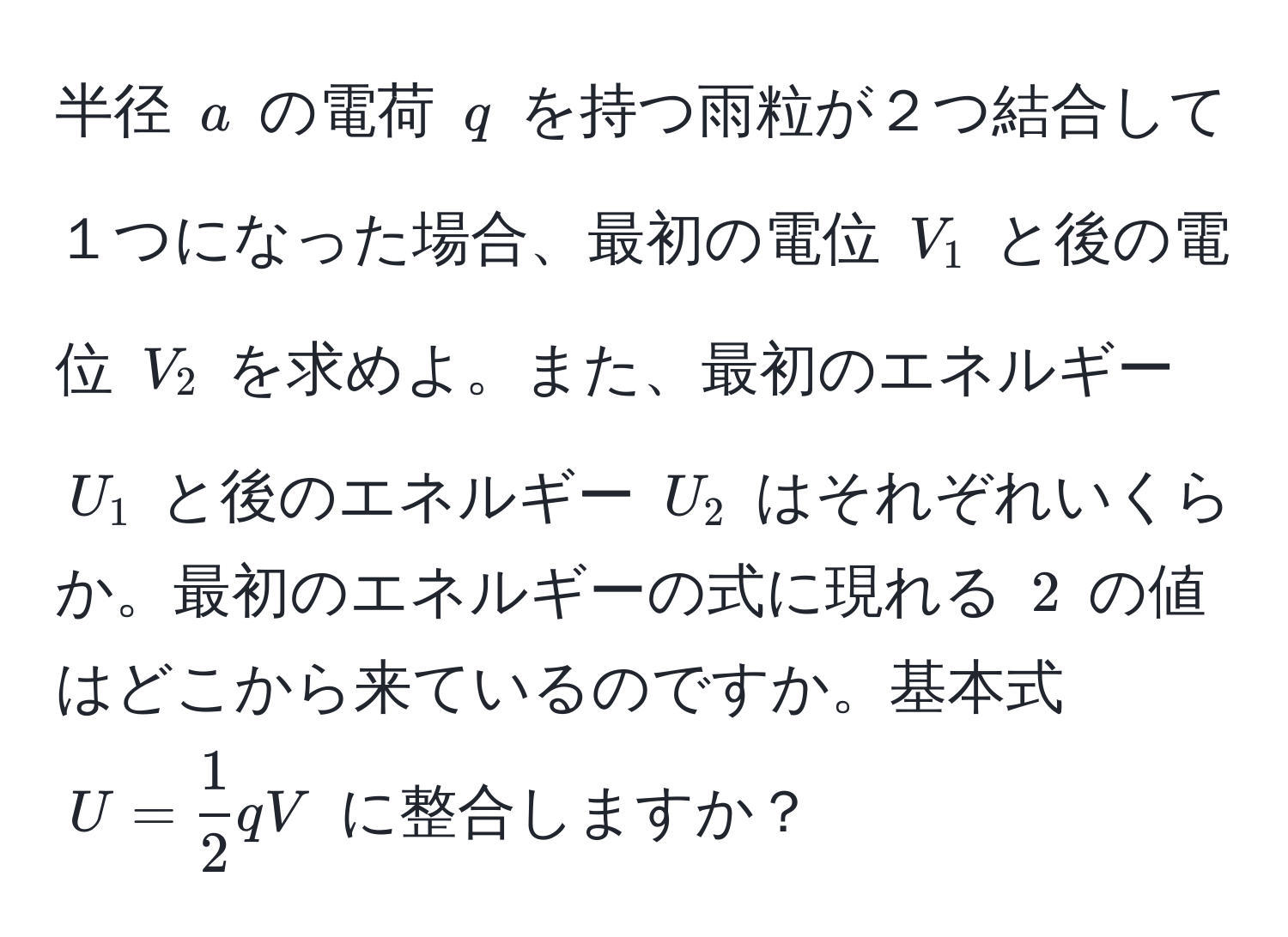 半径 $a$ の電荷 $q$ を持つ雨粒が２つ結合して１つになった場合、最初の電位 $V_1$ と後の電位 $V_2$ を求めよ。また、最初のエネルギー $U_1$ と後のエネルギー $U_2$ はそれぞれいくらか。最初のエネルギーの式に現れる $2$ の値はどこから来ているのですか。基本式 $U =  1/2  q V$ に整合しますか？