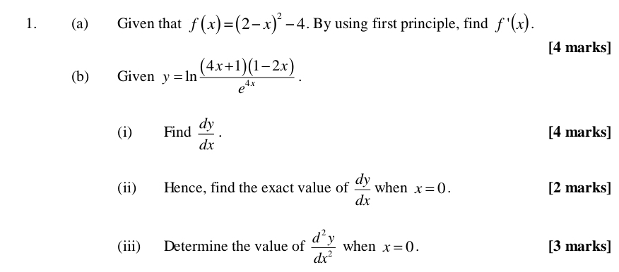 Given that f(x)=(2-x)^2-4. By using first principle, find f'(x). 
[4 marks] 
(b) Given y=ln  ((4x+1)(1-2x))/e^(4x) . 
(i) Find  dy/dx · [4 marks] 
(ii) Hence, find the exact value of  dy/dx  when x=0. [2 marks] 
(iii) Determine the value of  d^2y/dx^2  when x=0. [3 marks]