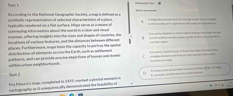 Text 1 Elimination Tool
Select one answer
According to the National Geographic Society, a map is defned as a
symbolic representation of selected characteristics of a place, A It illogically assumes that the average reader has an in-depth
typically rendered on a flat surface. Maps serve as a means of understanding of or experience with maps and map features.
conveying information about the world in a clear and visual
manner, offering insights into the sizes and shapes of countries, the It is overly simplistic in that it fails to indicate that maps can also
locations of various features, and the distances between different B contain additional information specific to the culture and life in
a certain region.
places. Furthermore, maps have the capacity to portray the spatial
distribution of elements across the Earth, such as settlement
It is overly sophisticated, in that it describes too many of the
patterns, and can provide precise depictions of houses and streets C complex elements and features that may, but often aren't,
within urban neighborhoods. included on a map.
It is inaccurate and provides an incorrect descrig" on of a map,
Text 2
Fra Mauro's map, completed in 1459, marked a pivotal moment in it's purpose, and the execution of its features.
cartography as it unequivocally demonstrated the feasibility of
1S2
10/4/2