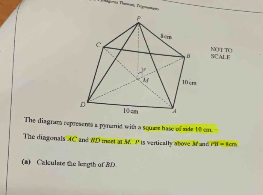 Thagoras Theorem, Trigonometry 
NOT TO 
SCALE 
The diagram represents a pyramid with a square base of side 10 cm. 
The diagonals AC and BD meet at M. P is vertically above Mand PB=8cm. 
(a) Calculate the length of BD.