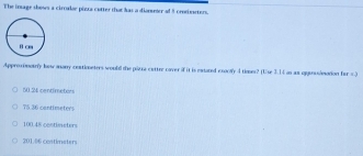 The inage shows a circalse piera catter that has a diometer of 5 crodieseters.
Approximouly how anany contioeters would the pizra cetter caver if it is extated exocly 4 tioan? (Use 3.14 as as ogunuiesation far =.)
60 54 centimeton
75.36 cantimeters
100.48 contimeters
201.06 contimsters