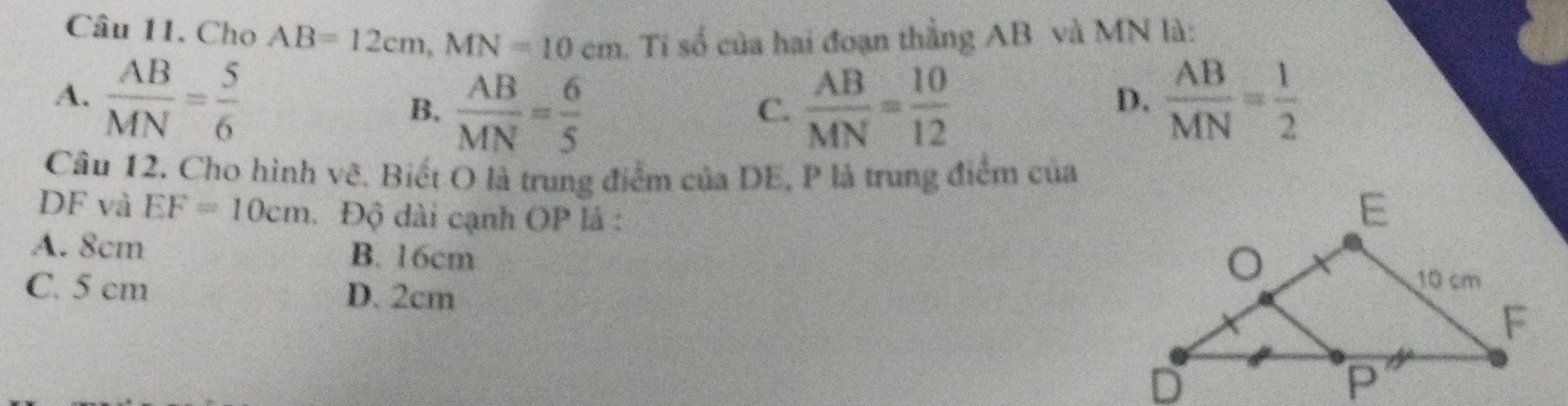 Cho AB=12cm, MN=10cm. Tỉ số của hai đoạn thằng AB và MN là:
A.  AB/MN = 5/6  B.  AB/MN = 6/5   AB/MN = 10/12   AB/MN = 1/2 
C.
D.
Câu 12. Cho hình vẽ. Biết O là trung điểm của DE, P là trung điểm của
DF và EF=10cm. Độ dài cạnh OP là :
A. 8cm B. 16cm
C. 5 cm D. 2cm