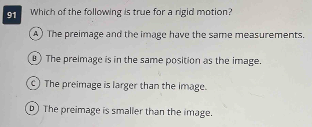 Which of the following is true for a rigid motion?
A) The preimage and the image have the same measurements.
B) The preimage is in the same position as the image.
c) The preimage is larger than the image.
D) The preimage is smaller than the image.