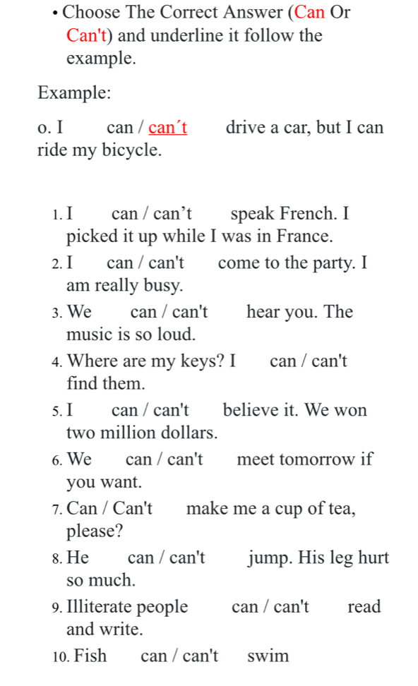 Choose The Correct Answer (Can Or 
Can't) and underline it follow the 
example. 
Example: 
o. I can / can´t drive a car, but I can 
ride my bicycle. 
1. I can / can’t speak French. I 
picked it up while I was in France. 
2. I can / can't come to the party. I 
am really busy. 
3. We can / can't hear you. The 
music is so loud. 
4. Where are my keys? I can / can't 
find them. 
5. I can / can't believe it. We won 
two million dollars. 
6. We can / can't meet tomorrow if 
you want. 
7. Can / Can't make me a cup of tea, 
please? 
8. He can / can't jump. His leg hurt 
so much. 
9. Illiterate people can / can't read 
and write. 
10. Fish can / can't swim