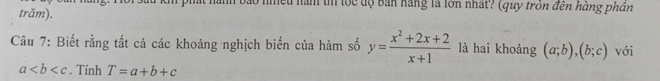 lều nàm t tốc độ bản hàng là lớn nhất? (quy tròn đến hàng phần 
trăm). 
Câu 7: Biết rằng tất cả các khoảng nghịch biến của hàm số y= (x^2+2x+2)/x+1  là hai khoảng (a;b), (b;c) với
a. Tính T=a+b+c