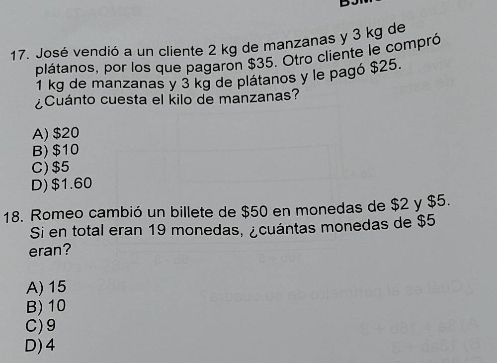 José vendió a un cliente 2 kg de manzanas y 3 kg de
plátanos, por los que pagaron $35. Otro cliente le compró
1 kg de manzanas y 3 kg de plátanos y le pagó $25.
¿Cuánto cuesta el kilo de manzanas?
A) $20
B) $10
C) $5
D) $1.60
18. Romeo cambió un billete de $50 en monedas de $2 y $5.
Si en total eran 19 monedas, ¿cuántas monedas de $5
eran?
A) 15
B) 10
C) 9
D) 4