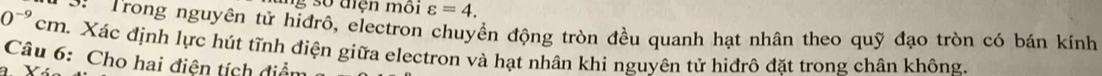 ng số điện môi varepsilon =4. 
* Trong nguyên tử hiđrô, electron chuyển động tròn đều quanh hạt nhân theo quỹ đạo tròn có bán kính
0^(-9)cr m. Xác định lực hút tĩnh điện giữa electron và hạt nhân khi nguyên tử hiđrô đặt trong chân không. 
Câu 6: Cho hai điện tích điểm