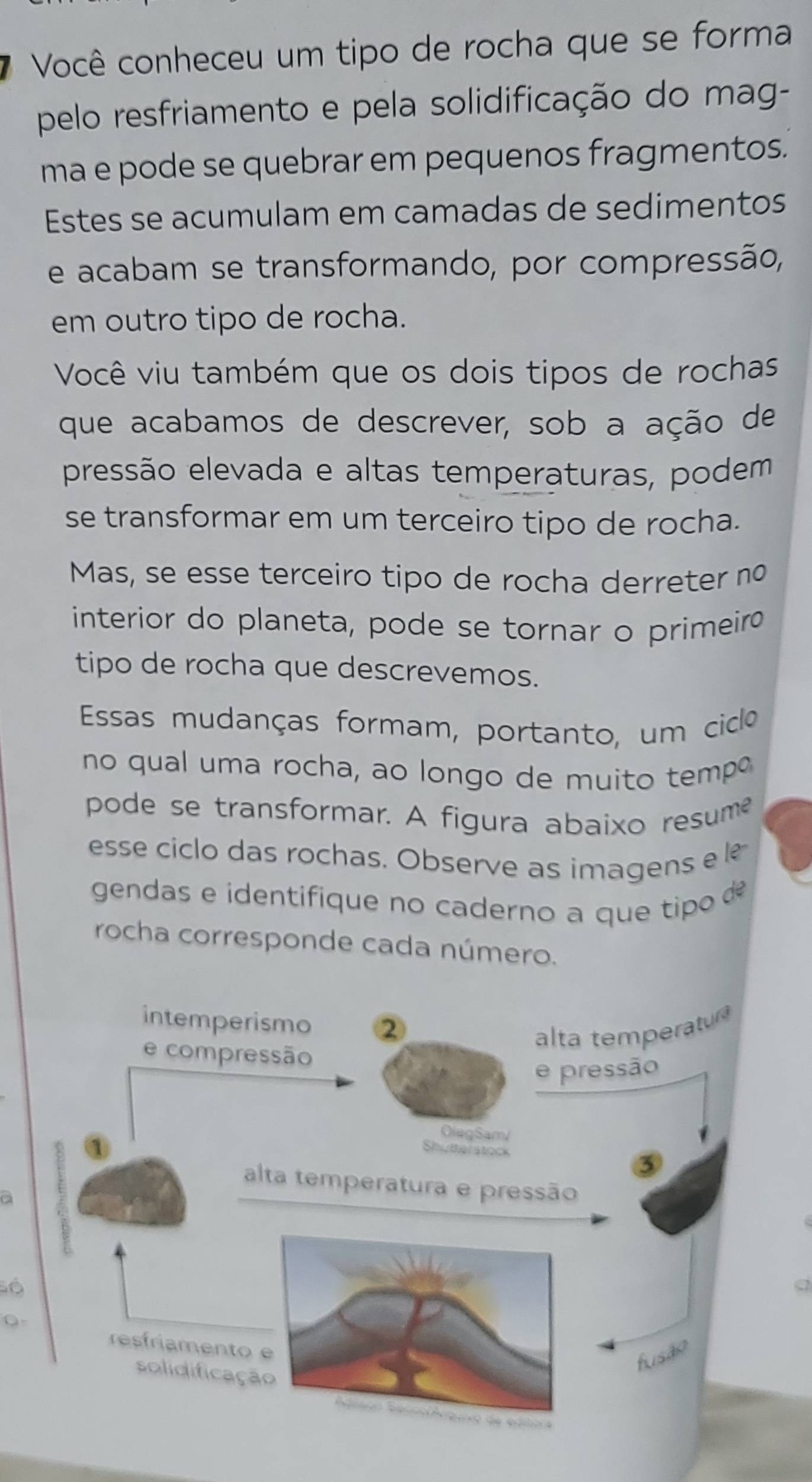 Você conheceu um tipo de rocha que se forma 
pelo resfriamento e pela solidificação do mag- 
ma e pode se quebrar em pequenos fragmentos. 
Estes se acumulam em camadas de sedimentos 
e acabam se transformando, por compressão, 
em outro tipo de rocha. 
Você viu também que os dois tipos de rochas 
que acabamos de descrever, sob a ação de 
pressão elevada e altas temperaturas, podem 
se transformar em um terceiro tipo de rocha. 
Mas, se esse terceiro tipo de rocha derreter nº 
interior do planeta, pode se tornar o primeiro 
tipo de rocha que descrevemos. 
Essas mudanças formam, portanto, um ciclo 
no qual uma rocha, ao longo de muito tempo 
pode se transformar. A figura abaixo resume 
esse ciclo das rochas. Observe as imagens e l 
gendas e identifique no caderno a que tip d 
rocha corresponde cada número. 
a 
Số 
0-