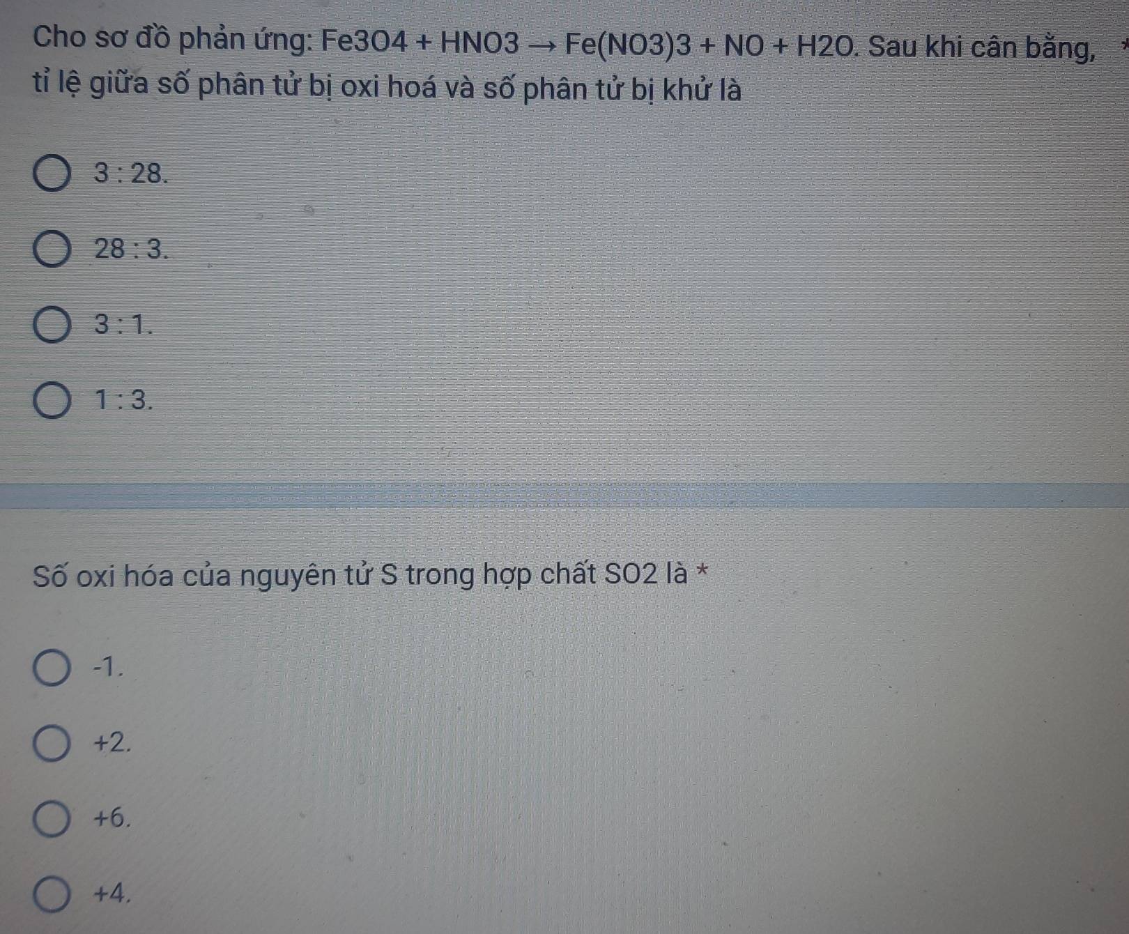 Cho sơ đồ phản ứng: Fe 3O4+HNO3to Fe(NO3)3+NO+H2O. Sau khi cân bằng,
tỉ lệ giữa số phân tử bị oxi hoá và số phân tử bị khử là
3:28.
28:3.
3:1.
1:3. 
Số oxi hóa của nguyên tử S trong hợp chất SO2 là *
-1.
+2.
+6.
+4.