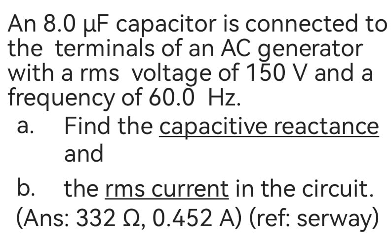 An 8.0 μF capacitor is connected to 
the terminals of an AC generator 
with a rms voltage of 150 V and a 
frequency of 60.0 Hz. 
a. Find the capacitive reactance 
and 
b. the rms current in the circuit. 
(Ans: 332 Ω, 0.452 A) (ref: serway)