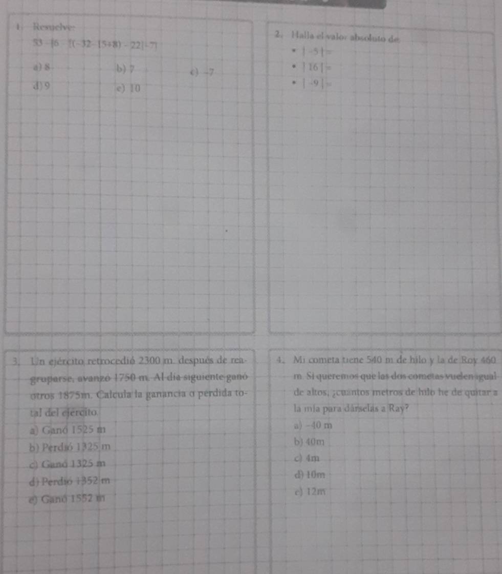 Resuelve: 2. Halla el valor absoluto de
83-[6-[(-32-(5+8)-22]/ 7]
|-5|=
a) 8 b) 7 c) -7
|16|=
d) 9 e) 10
|-9|=
3. Un ejército retrocedió 2300 m. después de rea - 4. Mi cometa tiene 540 m de hilo y la de Roy 460
gruparse, avanzó 1750 m. Al día siguiente ganó m. Si queremos que las dos cometas vuelen igual
otros 1875m. Calcula la ganancia o perdida to- de altos, ¿cuantos metros de hilo he de quitar a
tal del ejercito. la mía para dárselas a Ray?
a) Ganó 1525 m
a) -40 m
b) Perdió 1325 m
b) 40m
c) Ganó 1325 m
c) 4m
d) Perdió 1352 m
d) 10m
e) 12m
e) Ganó 1552 m