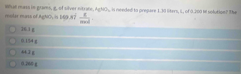 What mass in grams, g, of silver nitrate, AgNO_3 , is needed to prepare 1.30 liters, L, of 0.200 M solution? The
molar mass of AgNO_3 is 169.87  g/mol .
26.1 g
0.154 g
44.2 g
0.260 g