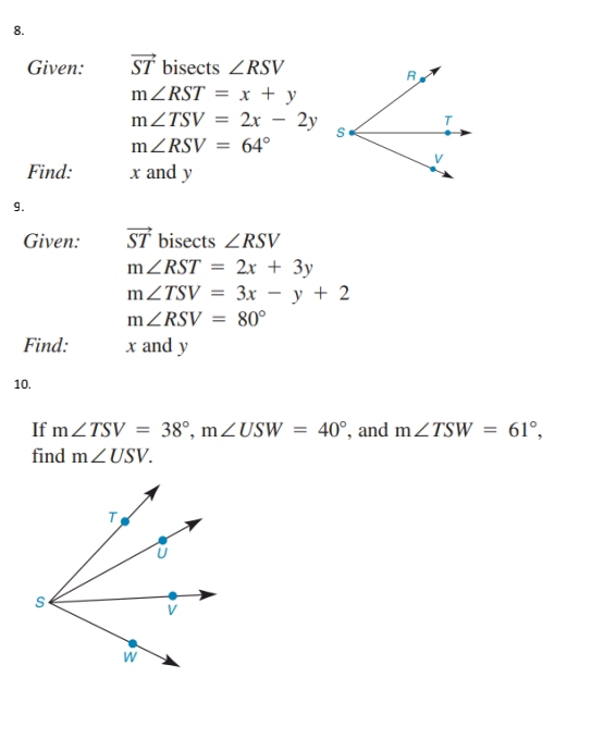 Given: vector ST bisects ∠ RSV
m∠ RST=x+y
m∠ TSV=2x-2y
m∠ RSV=64°
Find: x and y
9. 
Given: vector ST bisects ∠ RSV
m∠ RST=2x+3y
m∠ TSV=3x-y+2
m∠ RSV=80°
Find: x and y
10. 
If m∠ TSV=38°, m∠ USW=40° , and m∠ TSW=61°, 
find m∠ USV.