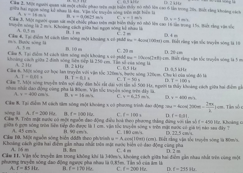 B. 0,5 Hz C. 0,5 kHz D. 2 kHz Tần số của sông là
Câu 2. Một người quan sát một chiếc phao trên mặt biển thấy nó nhỏ lên cao 6 lần trong 20s. Biết rằng khoảng cách
giữa hai ngọn sóng kê nhau là 4m. Vận tốc truyền sóng trên mặt biên là
A. v=16m/s B. v=0,0625m/s C. v=1m/s D. v=5m/s.
Câu 3. Một người quan sát một chiếc phao trên mặt biển thấy nó nhô lên cao 16 lần trong 15s. Biết rằng vận tốc
truyền sóng là 2 m/s. Khoảng cách giữa hai ngọn sóng kể nhau là
A. 0,5 m B. l m C. 2 m D. 4 m
Câu 4. Tại điểm M cách tâm sóng một khoảng x có ptdđ u_M=4cos (100π t)cm cm. Biết rằng vận tốc truyền sóng là 10
m/s. Bước sóng là
A. 5 m B. 10 m C. 20 m D. 20 cm
Câu 5. Tại điểm M cách tâm sóng một khoảng x có ptdd u_M=10cos (2π ft) c cm. Biết rằng vận tốc truyền sóng là 5 m
khoảng cách giữa 2 đinh sóng liên tiếp là 250 cm. Tẫn số của sóng là
A. 2 Hz B. 2 kHz C. 0,5 Hz D. 0,5 kHz
Câu 6. Một sóng cơ học lan truyền với vận tốc 320m/s, bước sóng 320cm. Chu kì của sóng đó là
A. T=0.01s B. T=0,1s C. T=50s D. T=100s
Câu 7. Một sóng truyền trên sợi dây đàn hồi rắt dài với tần số 500 Hz, người ta thấy khoảng cách giữa hai điểm gầ
nhau nhất dao động cùng pha là 80cm. Vận tốc truyền sóng trên dây là.
A. v=400cm/s. B. v=16m/s. C. v=6,25m/s. D. v=400m/s.
Câu 8. Tại điểm M cách tâm sóng một khoảng x có phương trình dao động : u_M=4cos (200π t- 2π x/lambda  )cm. Tần số c
sóng là A. f=200Hz. B. f=100Hz. C. f=100s D. f=0,01.
Câu 9. Trên mặt nước có một nguồn dao động điều hoà theo phương thẳng đứng với tần số f=450Hz :. Khoảng c
giữa 6 gợn sóng tròn liên tiếp đo được là 1 cm. vận tốc truyền sóng v trên mặt nước có giá trị nào sau đây ?
A. 45 cm/s. B. 90 cm/s. C. 180 cm/s. D. 22,5 cm/s.
Câu 10. Một nguồn sóng biển dđđh theo ph/trình u=A.cos (10π t)(cm). Biết rằng vận tốc truyền sóng là 80m/s.
Khoảng cách giữa hai điểm gần nhau nhất trên mặt nước biển có dao động cùng pha
A. 16 m B. 8m C. 4 m D. 2 m
Câu 11. Vận tốc truyền âm trong không khí là 340m/s, khoảng cách giữa hai điểm gần nhau nhất trên cùng một
phương truyền sóng dao động ngược pha nhau là 0,85m. Tần số của âm là
A. f=85Hz. B. f=170Hz. C. f=200Hz. D. f=255Hz.