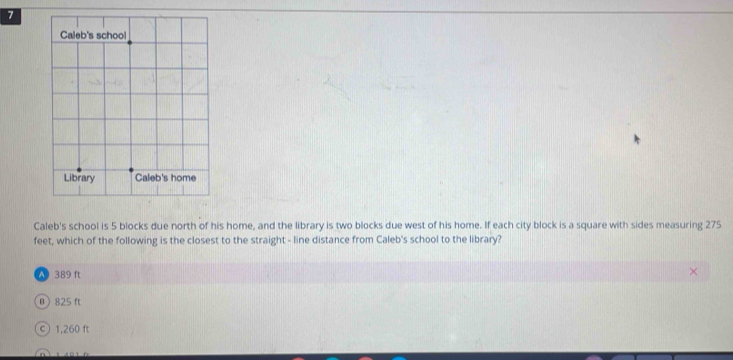 Caleb's school is 5 blocks due north of his home, and the library is two blocks due west of his home. If each city block is a square with sides measuring 275
feet, which of the following is the closest to the straight - line distance from Caleb's school to the library?
389 ft
0) 825 ft
©1, 260 ft