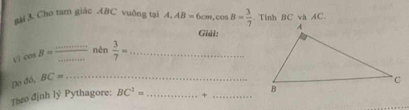 8ài 3. Cho tam giác ABC vuông tại / l_1 AB=6cm, cos B= 3/7 . Tính BC và AC. 
Giải: 
Vì cos B= __nên  3/7 = _ 
Do đó, BC= _ 
Theo định lý Pythagore: BC^2= _ 
_+