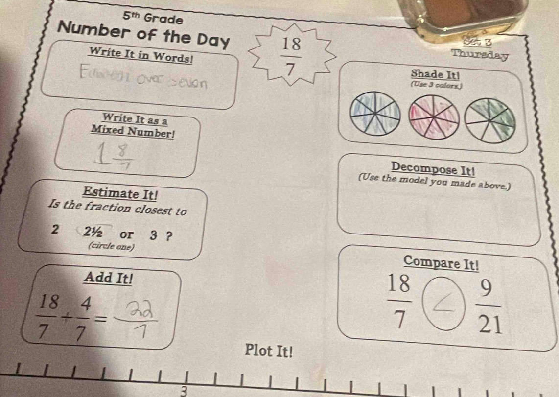 5^(th) Grade 
Set 3 
Number of the Day  18/7  Thursday 
Write It in Words! 
Shade It! 
(Use 3 colors.) 
Write It as a 
Mixed Number! 
Decompose It! 
(Use the model you made above.) 
Estimate It! 
Is the fraction closest to
2 2½ or 3 ? 
(circle one) 
Compare It! 
Add It!
 18/7 + 4/7 =
 18/7 
 9/21 
Plot It! 
3