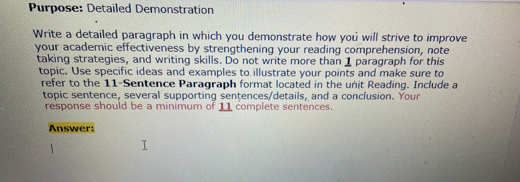 Purpose: Detailed Demonstration 
Write a detailed paragraph in which you demonstrate how you will strive to improve 
your academic effectiveness by strengthening your reading comprehension, note 
taking strategies, and writing skills. Do not write more than 1 paragraph for this 
topic. Use specific ideas and examples to illustrate your points and make sure to 
refer to the 11 -Sentence Paragraph format located in the unit Reading. Include a 
topic sentence, several supporting senţences/details, and a conclusion. Your 
response should be a minimum of 11 complete sentences. 
Answer: