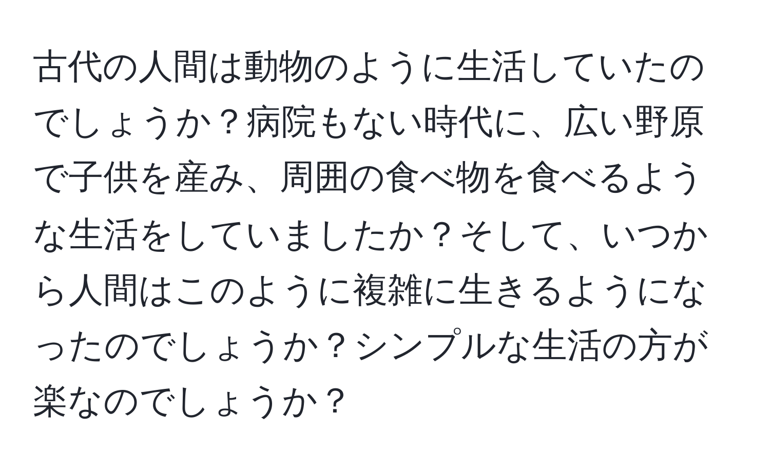 古代の人間は動物のように生活していたのでしょうか？病院もない時代に、広い野原で子供を産み、周囲の食べ物を食べるような生活をしていましたか？そして、いつから人間はこのように複雑に生きるようになったのでしょうか？シンプルな生活の方が楽なのでしょうか？