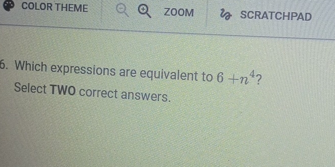 COLOR THEME + ZOOM SCRATCHPAD 
6. Which expressions are equivalent to 6+n^4 ? 
Select TWO correct answers.