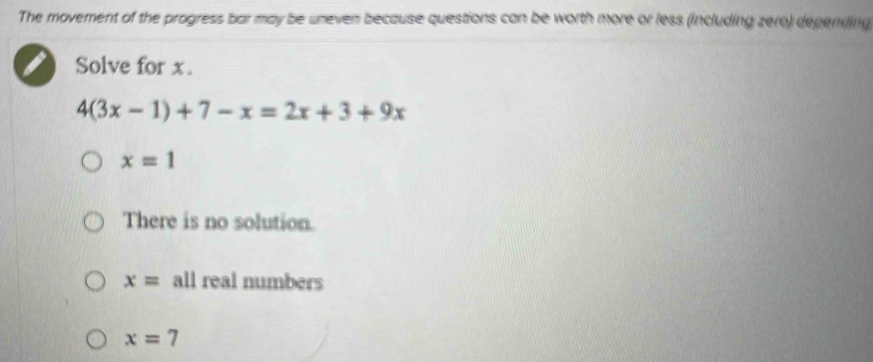 The movement of the progress bar may be uneven because questions can be worth more or less (including zero) depending
a Solve for x.
4(3x-1)+7-x=2x+3+9x
x=1
There is no solution.
x= all real numbers
x=7