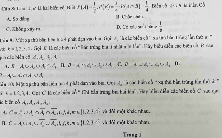 Cho A, B là hai biến cố. Biết P(A)= 1/2 ,P(B)= 3/4 · P(A∩ B)= 1/4 . Biến cố A∪ B là biến Cố
A. Sơ đẳng. B. Chắc chắn.
C. Không xảy ra.
D. Có xác suất bằng  1/8 ·
Câu 9: Một xạ thủ bắn liên tục 4 phát đạn vào bia. Gọi A_k là các biến cố “ xạ thủ bắn trúng lần thứ k ”
với k=1,2,3,4. Gọi B là các biến cố “Bắn trúng bia ít nhất một lần”. Hãy biểu diễn các biến cố B sau
qua các biến cố A_1,A_2,A_3,A_4.
A. B=A_1∪ A_2∪ A_3∩ A_4 B. B=A_1∩ A_2∪ A_3∪ A_4 C. B=A_1∪ A_2∪ A_3∪ A_4D
B=A_1∪ A_2∩ A_3∪ A_4
Câu 10: Một xạ thủ bắn liên tục 4 phát đạn vào bia. Gọi A_k là các biến cố “ xạ thủ bắn trúng lần thứ k ”
ới k=1,2,3,4. Gọi C là các biến cố “ Chỉ bắn trúng bia hai lần”. Hãy biểu diễn các biến cố C sau qua
ác biến cố A_1,A_2,A_3,A_4.
A. C=A,∪ A,∩ overline A_k∩ overline A_m,i,j,k,m∈  1,2,3,4 và đôi một khác nhau.
B. C=A,∪ A,∪ overline A_k∪ overline A_m,i,j,k,m∈  1,2,3,4 và đôi một khác nhau.
Trang 1