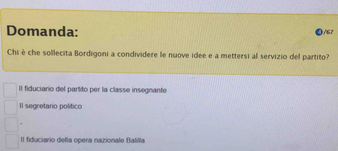 Domanda: /67
Chi è che sollecita Bordigoni a condividere le nuove idee e a mettersi al servizio del partito?
Il fiduciario del partito per la classe insegnante
II segretario politico
II fiduciario della opera nazionale Balilla